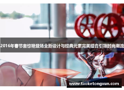 2016年春节套惊艳登场全新设计与经典元素完美结合引领时尚潮流